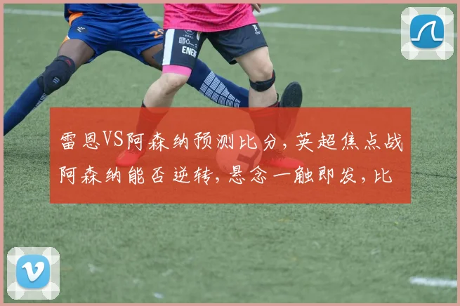 雷恩VS阿森纳预测比分,英超焦点战阿森纳能否逆转,悬念一触即发,比分揭晓在即