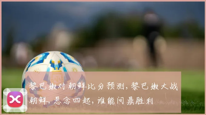 黎巴嫩对朝鲜比分预测,黎巴嫩大战朝鲜,悬念四起,谁能问鼎胜利